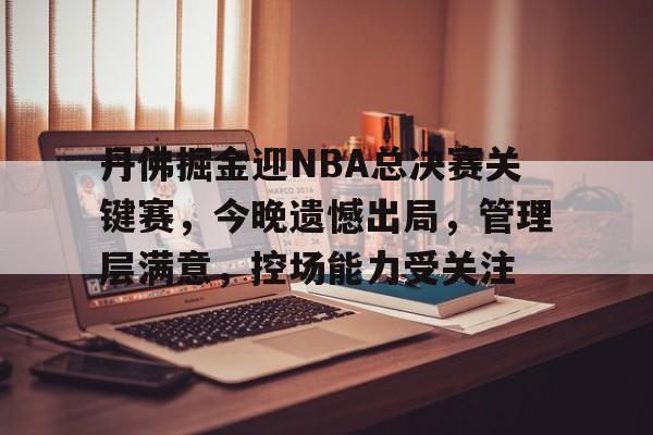 欧宝体育电脑版官网-丹佛掘金迎NBA总决赛关键赛，今晚遗憾出局，管理层满意，控场能力受关注