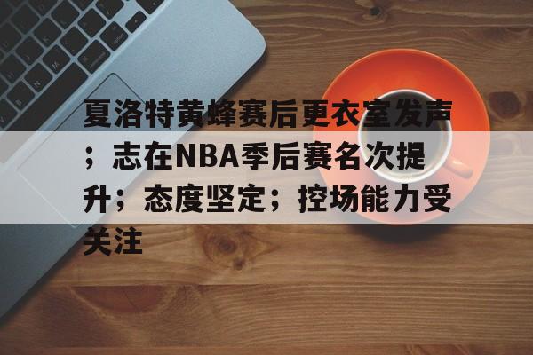 欧宝体育电脑版官网-夏洛特黄蜂赛后更衣室发声；志在NBA季后赛名次提升；态度坚定；控场能力受关注
