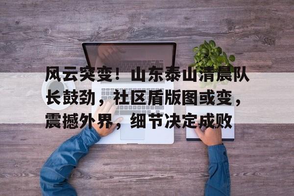 欧宝体育官网登录-风云突变！山东泰山清晨队长鼓劲，社区盾版图或变，震撼外界，细节决定成败